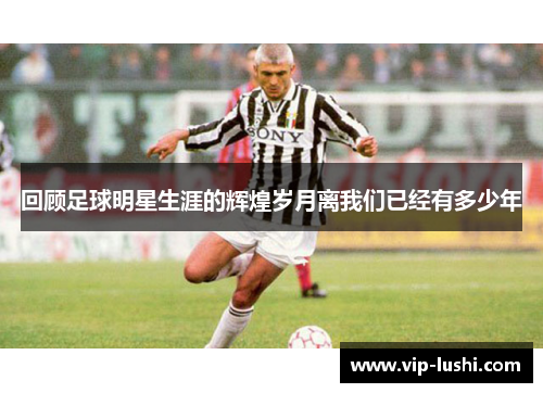 回顾足球明星生涯的辉煌岁月离我们已经有多少年 回顾足球明星生涯的辉煌岁月离我们已经有多少年