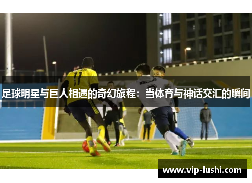 足球明星与巨人相遇的奇幻旅程:当体育与神话交汇的瞬间 足球明星与巨人相遇的奇幻旅程:当体育与神话交汇的瞬间