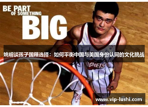 姚明谈孩子国籍选择:如何平衡中国与美国身份认同的文化挑战 姚明谈孩子国籍选择:如何平衡中国与美国身份认同的文化挑战