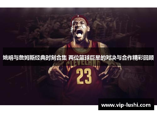 姚明与詹姆斯经典时刻合集 两位篮球巨星的对决与合作精彩回顾