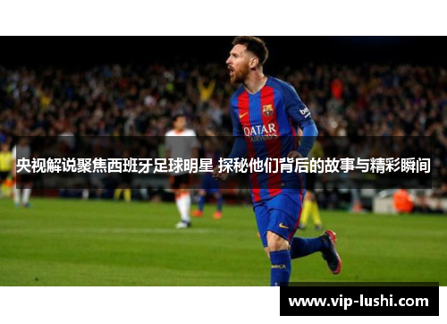 央视解说聚焦西班牙足球明星 探秘他们背后的故事与精彩瞬间