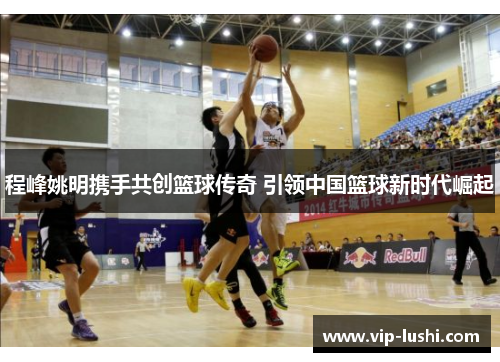 程峰姚明携手共创篮球传奇 引领中国篮球新时代崛起