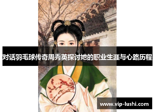 对话羽毛球传奇周秀英探讨她的职业生涯与心路历程