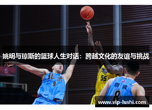 姚明与琼斯的篮球人生对话：跨越文化的友谊与挑战