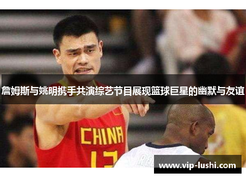 詹姆斯与姚明携手共演综艺节目展现篮球巨星的幽默与友谊