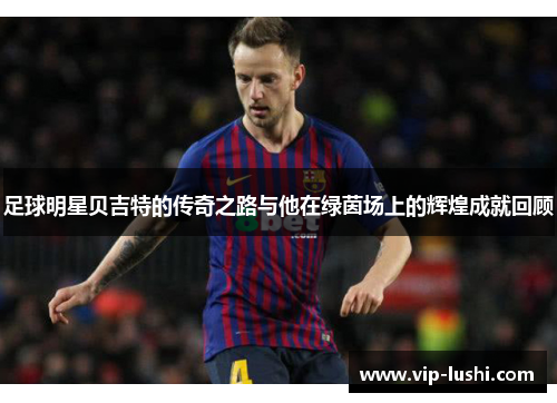 足球明星贝吉特的传奇之路与他在绿茵场上的辉煌成就回顾