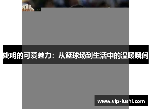 姚明的可爱魅力：从篮球场到生活中的温暖瞬间