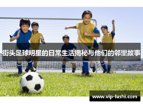 街头足球明星的日常生活揭秘与他们的邻里故事