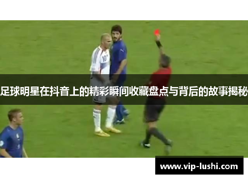 足球明星在抖音上的精彩瞬间收藏盘点与背后的故事揭秘