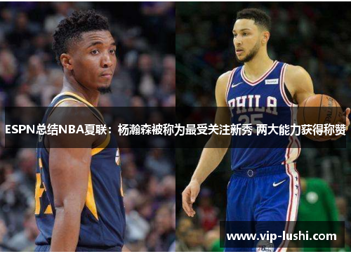ESPN总结NBA夏联：杨瀚森被称为最受关注新秀 两大能力获得称赞