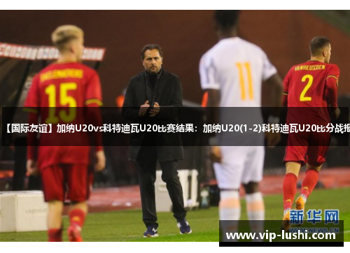 【国际友谊】加纳U20vs科特迪瓦U20比赛结果：加纳U20(1-2)科特迪瓦U20比分战报