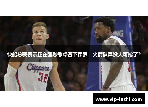 快船总裁表示正在强烈考虑签下保罗！火箭队真没人可抢了？