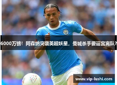 6000万镑!阿森纳突袭英超妖星,曼城杀手要逼宫离队? 6000万镑!阿森纳突袭英超妖星,曼城杀手要逼宫离队?