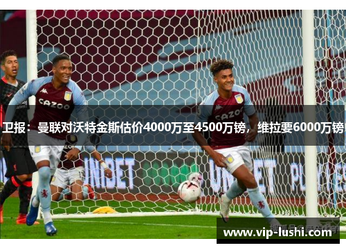卫报：曼联对沃特金斯估价4000万至4500万镑，维拉要6000万镑