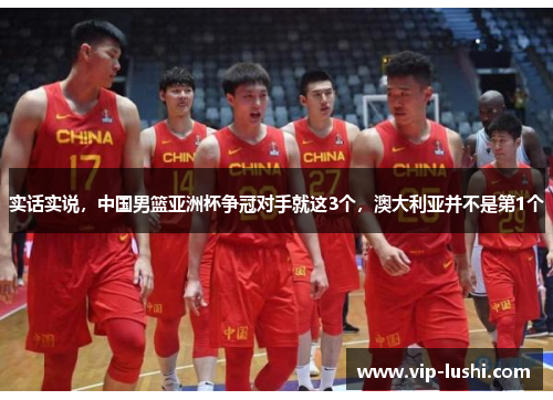 实话实说，中国男篮亚洲杯争冠对手就这3个，澳大利亚并不是第1个