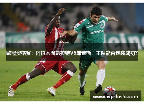 欧冠资格赛：阿拉木图凯拉特VS库普斯，主队能否逆袭成功？