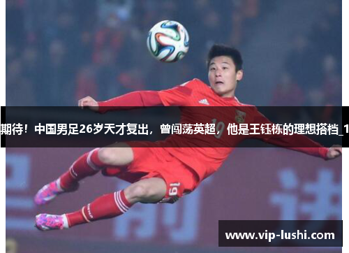 期待！中国男足26岁天才复出，曾闯荡英超，他是王钰栋的理想搭档_1