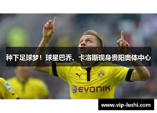 种下足球梦！球星巴乔、卡洛斯现身贵阳奥体中心