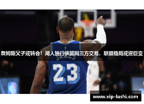 詹姆斯父子或转会!湖人独行侠篮网三方交易,联盟格局或迎巨变 詹姆斯父子或转会!湖人独行侠篮网三方交易,联盟格局或迎巨变