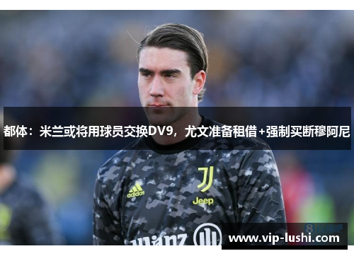 都体：米兰或将用球员交换DV9，尤文准备租借+强制买断穆阿尼